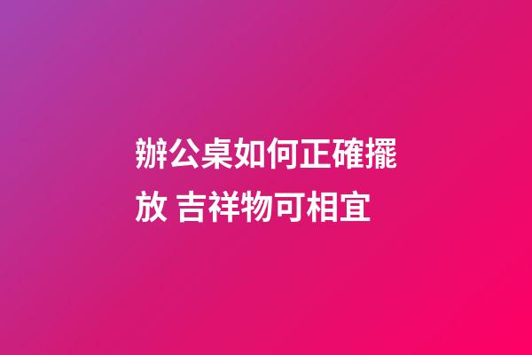 辦公桌如何正確擺放 吉祥物可相宜